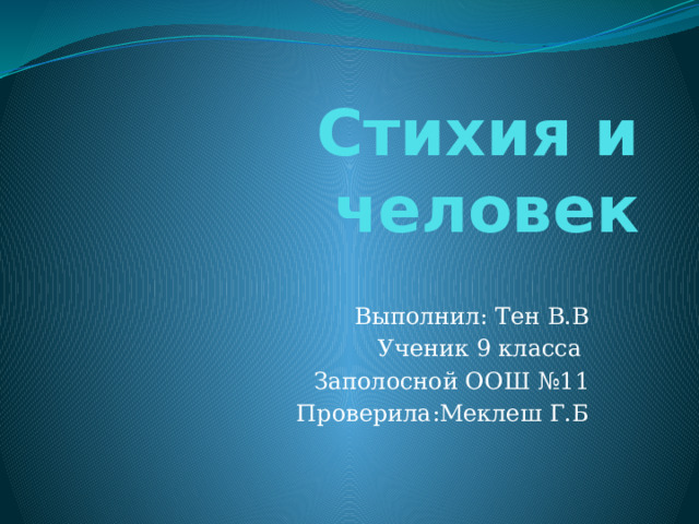 Стихия и человек Выполнил: Тен В.В Ученик 9 класса Заполосной ООШ №11 Проверила:Меклеш Г.Б  