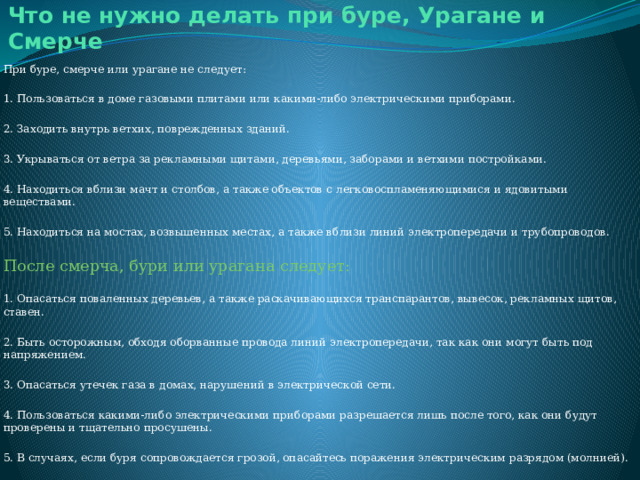 Что не нужно делать при буре, Урагане и Смерче При буре, смерче или урагане не следует: 1. Пользоваться в доме газовыми плитами или какими-либо электрическими приборами. 2. Заходить внутрь ветхих, поврежденных зданий. 3. Укрываться от ветра за рекламными щитами, деревьями, заборами и ветхими постройками. 4. Находиться вблизи мачт и столбов, а также объектов с легковоспламеняющимися и ядовитыми веществами. 5. Находиться на мостах, возвышенных местах, а также вблизи линий электропередачи и трубопроводов. После смерча, бури или урагана следует: 1. Опасаться поваленных деревьев, а также раскачивающихся транспарантов, вывесок, рекламных щитов, ставен. 2. Быть осторожным, обходя оборванные провода линий электропередачи, так как они могут быть под напряжением. 3. Опасаться утечек газа в домах, нарушений в электрической сети. 4. Пользоваться какими-либо электрическими приборами разрешается лишь после того, как они будут проверены и тщательно просушены. 5. В случаях, если буря сопровождается грозой, опасайтесь поражения электрическим разрядом (молнией). 