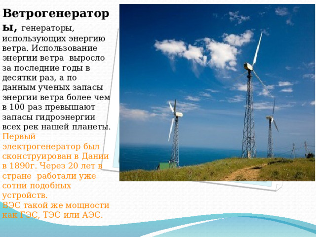 Вставка рисунка Ветрогенераторы, генераторы, использующих энергию ветра. Использование энергии ветра выросло за последние годы в десятки раз, а по данным ученых запасы энергии ветра более чем в 100 раз превышают запасы гидроэнергии всех рек нашей планеты. Первый электрогенератор был сконструирован в Дании в 1890г. Через 20 лет в стране работали уже сотни подобных устройств.  ВЭС такой же мощности как ГЭС, ТЭС или АЭС. 