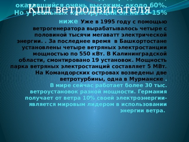 Кпд ветродвигателя Русский ученый Николай Егорович Жуковский (1847-1921) рассчитал теоритический КПД ветродвигателя, оказавшийся очень высоким- около 60%. Но у реальных конструкций он на 10-15% ниже  Уже в 1995 году с помощью ветрогенератора вырабатывалось четыре с половиной тысячи мегаватт электрической энергии. . За последнее время в Башкортостане установлены четыре ветряных электростанции мощностью по 550 кВт. В Калининградской области, смонтировано 19 установок. Мощность парка ветряных электростанций составляет 5 МВт. На Командорских островах возведены две ветротурбины, одна в Мурманске .  В мире сейчас работает более 30 тыс. ветроустановок разной мощности. Германия получает от ветра 10% своей электроэнергии- является мировым лидером в использовании энергии ветра.   