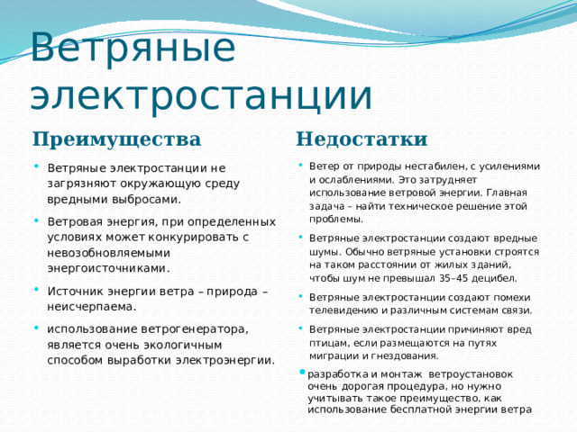 Ветряные электростанции Преимущества Недостатки Ветряные электростанции не загрязняют окружающую среду вредными выбросами. Ветровая энергия, при определенных условиях может конкурировать с невозобновляемыми энергоисточниками. Источник энергии ветра – природа – неисчерпаема. использование ветрогенератора, является очень экологичным способом выработки электроэнергии. Ветер от природы нестабилен, с усилениями и ослаблениями. Это затрудняет использование ветровой энергии. Главная задача – найти техническое решение этой проблемы. Ветряные электростанции создают вредные шумы. Обычно ветряные установки строятся на таком расстоянии от жилых зданий, чтобы шум не превышал 35–45 децибел. Ветряные электростанции создают помехи телевидению и различным системам связи. Ветряные электростанции причиняют вред птицам, если размещаются на путях миграции и гнездования. разработка и монтаж ветроустановок очень дорогая процедура, но нужно учитывать такое преимущество, как использование бесплатной энергии ветра 