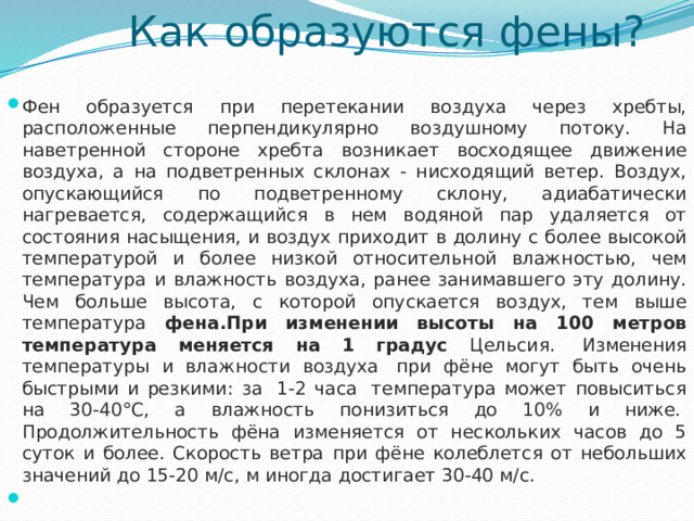 Как образуются фены? Фен образуется при перетекании воздуха через хребты, расположенные перпендикулярно воздушному потоку. На наветренной стороне хребта возникает восходящее движение воздуха, а на подветренных склонах - нисходящий ветер. Воздух, опускающийся по подветренному склону, адиабатически нагревается, содержащийся в нем водяной пар удаляется от состояния насыщения, и воздух приходит в долину с более высокой температурой и более низкой относительной влажностью, чем температура и влажность воздуха, ранее занимавшего эту долину. Чем больше высота, с которой опускается воздух, тем выше температура фена.При изменении высоты на 100 метров температура меняется на 1 градус Цельсия.  Изменения температуры и влажности воздуха  при фёне могут быть очень быстрыми и резкими: за  1-2 часа  температура может повыситься на 30-40°C, а влажность понизиться до 10% и ниже.  Продолжительность фёна изменяется от нескольких часов до 5 суток и более. Скорость ветра при фёне колеблется от небольших значений до 15-20 м/с, м иногда достигает 30-40 м/с.   