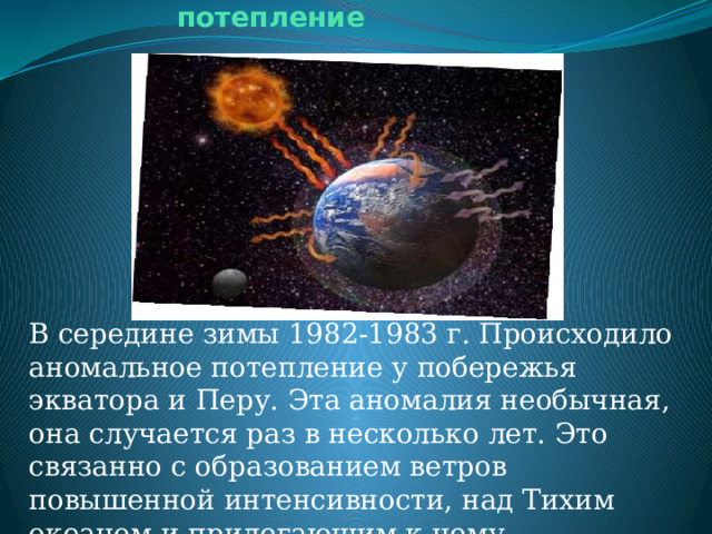 Аномальное потепление В середине зимы 1982-1983 г. Происходило аномальное потепление у побережья экватора и Перу. Эта аномалия необычная, она случается раз в несколько лет. Это связанно с образованием ветров повышенной интенсивности, над Тихим океаном и прилегающим к нему территориями. 