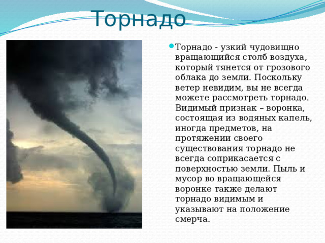 Торнадо Торнадо - узкий чудовищно вращающийся столб воздуха, который тянется от грозового облака до земли. Поскольку ветер невидим, вы не всегда можете рассмотреть торнадо. Видимый признак – воронка, состоящая из водяных капель, иногда предметов, на протяжении своего существования торнадо не всегда соприкасается с поверхностью земли. Пыль и мусор во вращающейся воронке также делают торнадо видимым и указывают на положение смерча. 