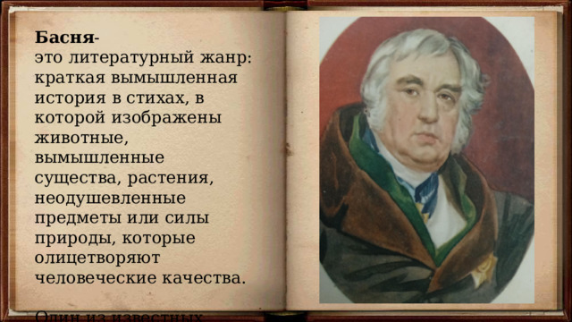 Басня - это литературный жанр: краткая вымышленная история в стихах, в которой изображены животные, вымышленные существа, растения, неодушевленные предметы или силы природы, которые олицетворяют человеческие качества. Один из известных авторов басен - Крылов Иван Андреевич . 
