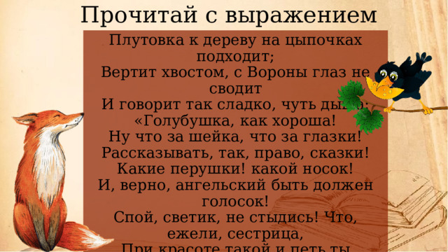 Прочитай с выражением Плутовка к дереву на цыпочках подходит;  Вертит хвостом, с Вороны глаз не сводит  И говорит так сладко, чуть дыша:  «Голубушка, как хороша!  Ну что за шейка, что за глазки!  Рассказывать, так, право, сказки!  Какие перушки! какой носок!  И, верно, ангельский быть должен голосок!  Спой, светик, не стыдись! Что, ежели, сестрица,  При красоте такой и петь ты мастерица,-  Ведь ты б у нас была царь-птица!»   