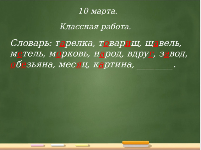 10 марта. Классная работа. Словарь: т а релка, т о вар и щ, щ а вель, м е тель, м о рковь, н а род, вдру г , з а вод, о б е зьяна, мес я ц, к а ртина, ________. 