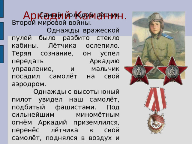  Аркадий Каманин.  Самый молодой лётчик Второй мировой войны.  Однажды вражеской пулей было разбито стекло кабины. Лётчика ослепило. Теряя сознание, он успел передать Аркадию управление, и мальчик посадил самолёт на свой аэродром.  Однажды с высоты юный пилот увидел наш самолёт, подбитый фашистами. Под сильнейшим миномётным огнём Аркадий приземлился, перенёс лётчика в свой самолёт, поднялся в воздух и вернулся к своим. 