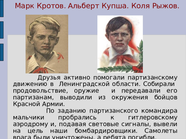 Марк Кротов. Альберт Купша.  Коля Рыжов.  Друзья активно помогали партизанскому движению в Ленинградской области. Собирали продовольствие, оружие и передавали его партизанам, выводили из окружения бойцов Красной Армии.  По заданию партизанского командира мальчики пробрались к гитлеровскому аэродрому и, подавая световые сигналы, вывели на цель наши бомбардировщики. Самолеты врага были уничтожены, а ребята погибли.  