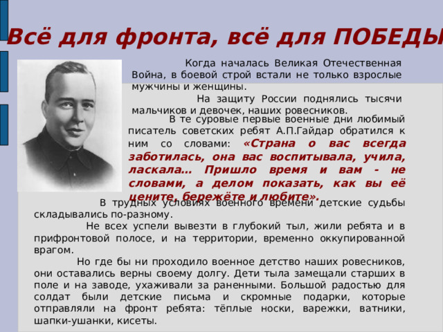 Всё для фронта, всё для ПОБЕДЫ!  Когда началась Великая Отечественная Война, в боевой строй встали не только взрослые мужчины и женщины.  На защиту России поднялись тысячи мальчиков и девочек, наших ровесников.  В те суровые первые военные дни любимый писатель советских ребят А.П.Гайдар обратился к ним со словами: «Страна о вас всегда заботилась, она вас воспитывала, учила, ласкала… Пришло время и вам - не словами, а делом показать, как вы её цените, бережёте и любите».  В трудных условиях военного времени детские судьбы складывались по-разному.  Не всех успели вывезти в глубокий тыл, жили ребята и в прифронтовой полосе, и на территории, временно оккупированной врагом.  Но где бы ни проходило военное детство наших ровесников, они оставались верны своему долгу. Дети тыла замещали старших в поле и на заводе, ухаживали за раненными. Большой радостью для солдат были детские письма и скромные подарки, которые отправляли на фронт ребята: тёплые носки, варежки, ватники, шапки-ушанки, кисеты. 