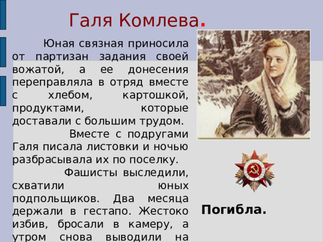 Галя Комлева .  Юная связная приносила от партизан задания своей вожатой, а ее донесения переправляла в отряд вместе с хлебом, картошкой, продуктами, которые доставали с большим трудом.  Вместе с подругами Галя писала листовки и ночью разбрасывала их по поселку.  Фашисты выследили, схватили юных подпольщиков. Два месяца держали в гестапо. Жестоко избив, бросали в камеру, а утром снова выводили на допрос. Ничего не сказала врагу Галя, никого не выдала. Погибла. 