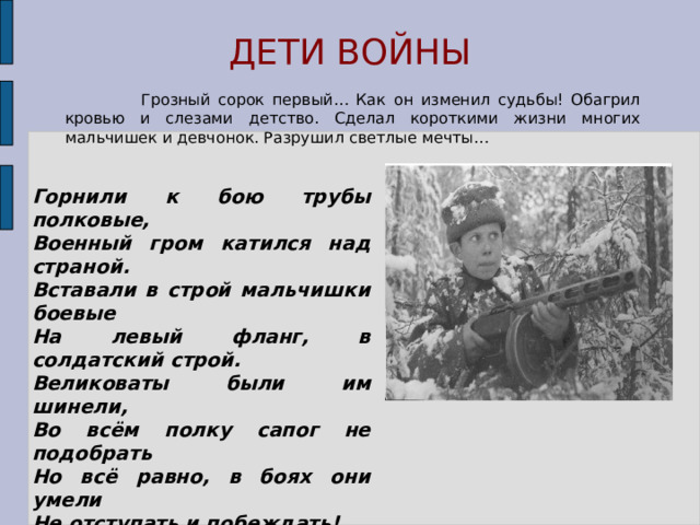 ДЕТИ ВОЙНЫ  Грозный сорок первый… Как он изменил судьбы! Обагрил кровью и слезами детство. Сделал короткими жизни многих мальчишек и девчонок. Разрушил светлые мечты… Горнили к бою трубы полковые, Военный гром катился над страной. Вставали в строй мальчишки боевые На левый фланг, в солдатский строй. Великоваты были им шинели, Во всём полку сапог не подобрать Но всё равно, в боях они умели Не отступать и побеждать! 