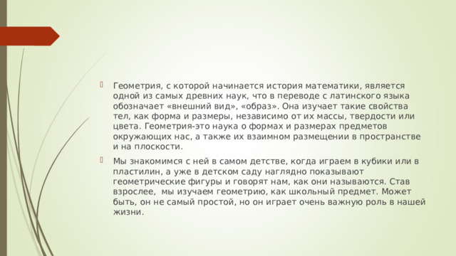 Геометрия, с которой начинается история математики, является одной из самых древних наук, что в переводе с латинского языка обозначает «внешний вид», «образ». Она изучает такие свойства тел, как форма и размеры, независимо от их массы, твердости или цвета. Геометрия-это наука о формах и размерах предметов окружающих нас, а также их взаимном размещении в пространстве и на плоскости.  Мы знакомимся с ней в самом детстве, когда играем в кубики или в пластилин, а уже в детском саду наглядно показывают геометрические фигуры и говорят нам, как они называются. Став взрослее, мы изучаем геометрию, как школьный предмет. Может быть, он не самый простой, но он играет очень важную роль в нашей жизни.  
