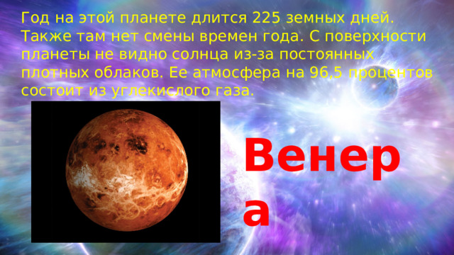 Год на этой планете длится 225 земных дней. Также там нет смены времен года. С поверхности планеты не видно солнца из-за постоянных плотных облаков. Ее атмосфера на 96,5 процентов состоит из углекислого газа. Венера 