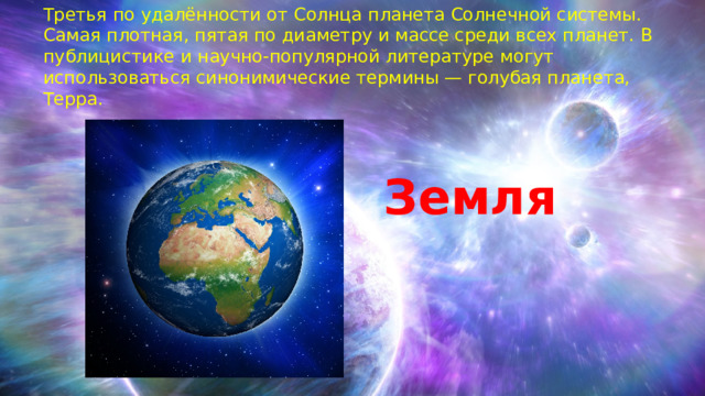 Третья по удалённости от Солнца планета Солнечной системы. Самая плотная, пятая по диаметру и массе среди всех планет. В публицистике и научно-популярной литературе могут использоваться синонимические термины — голубая планета, Терра. Земля 