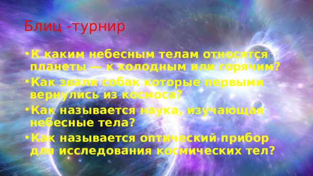Блиц -турнир К каким небесным телам относятся планеты — к холодным или горячим? Как звали собак которые первыми вернулись из космоса? Как называется наука, изучающая небесные тела? Как называется оптический прибор для исследования космических тел?  