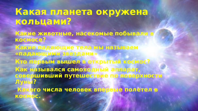 Какая планета окружена кольцами? Какие животные, насекомые побывали в космосе? Какие падающие тела мы называем «падающими звездами» Кто первым вышел в открытый космос? Как назывался самоходный аппарат, совершивший путешествие по поверхности Луны?  Какого числа человек впервые полетел в космос.  