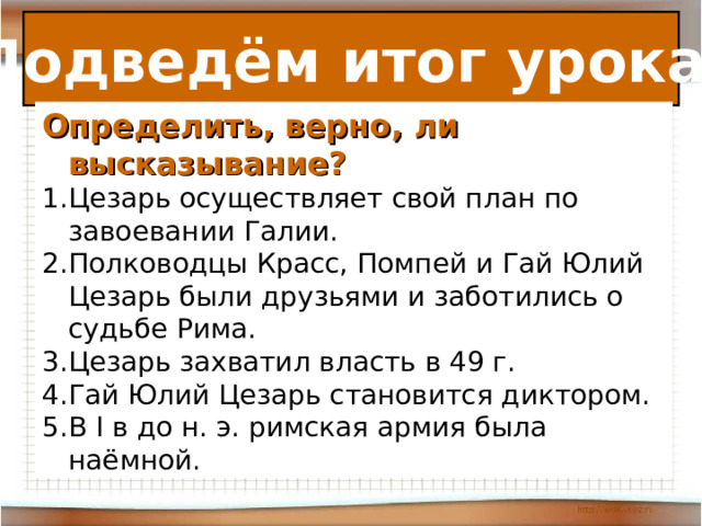 Подведём итог урока. Определить, верно, ли высказывание?  Цезарь осуществляет свой план по завоевании Галии. Полководцы Красс, Помпей и Гай Юлий Цезарь были друзьями и заботились о судьбе Рима. Цезарь захватил власть в 49 г. Гай Юлий Цезарь становится диктором. В I в до н. э. римская армия была наёмной. В 