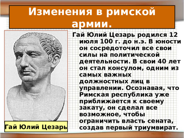 Изменения в римской армии. Гай Юлий Цезарь родился 12 июля 100 г. до н.э. В юности он сосредоточил все свои силы на политической деятельности. В свои 40 лет он стал консулом, одним из самых важных должностных лиц в управлении. Осознавая, что Римская республика уже приближается к своему закату, он сделал все возможное, чтобы ограничить власть сената, создав первый триумвират. Гай Юлий Цезарь 