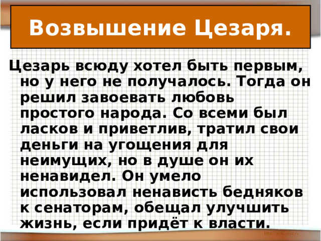 Возвышение Цезаря. Цезарь всюду хотел быть первым, но у него не получалось. Тогда он решил завоевать любовь простого народа. Со всеми был ласков и приветлив, тратил свои деньги на угощения для неимущих, но в душе он их ненавидел. Он умело использовал ненависть бедняков к сенаторам, обещал улучшить жизнь, если придёт к власти. 