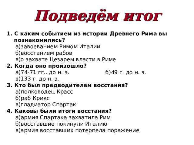 Подведём итог 1. С каким событием из истории Древнего Рима вы познакомились?  а)завоеванием Римом Италии  б)восстанием рабов  в)о захвате Цезарем власти в Риме 2. Когда оно произошло?  а)74-71 гг.. до н. э.   б)49 г. до н. э.  в)133 г. до н. э. 3. Кто был предводителем восстания?  а)полководец Красс  б)раб Крикс  в)гладиатор Спартак 4. Каковы были итоги восстания?  а)армия Спартака захватила Рим  б)восставшие покинули Италию  в)армия восставших потерпела поражение  