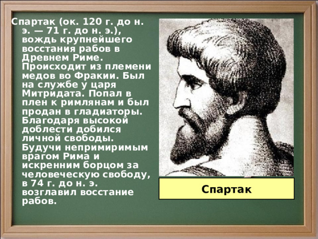 Спартак (ок. 120 г. до н. э. — 71 г. до н. э.), вождь крупнейшего восстания рабов в Древнем Риме. Происходит из племени медов во Фракии. Был на службе у царя Митридата. Попал в плен к римлянам и был продан в гладиаторы. Благодаря высокой доблести добился личной свободы. Будучи непримиримым врагом Рима и искренним борцом за человеческую свободу, в 74 г. до н. э. возглавил восстание рабов. Спартак 