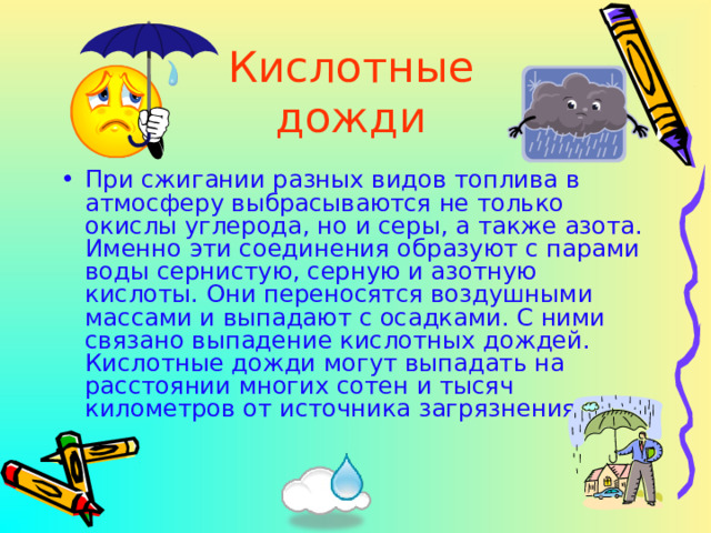 Кислотные дожди При сжигании разных видов топлива в атмосферу выбрасываются не только окислы углерода, но и серы, а также азота. Именно эти соединения образуют с парами воды сернистую, серную и азотную кислоты. Они переносятся воздушными массами и выпадают с осадками. С ними связано выпадение кислотных дождей. Кислотные дожди могут выпадать на расстоянии многих сотен и тысяч километров от источника загрязнения.  
