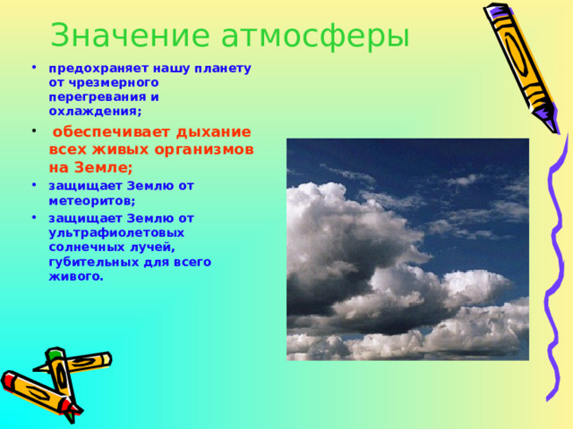Значение атмосферы предохраняет нашу планету от чрезмерного перегревания и охлаждения;  обеспечивает дыхание всех живых организмов на Земле; защищает Землю от метеоритов; защищает Землю от ультрафиолетовых солнечных лучей, губительных для всего живого.   