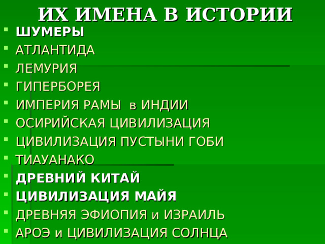 ИХ ИМЕНА В ИСТОРИИ ШУМЕРЫ АТЛАНТИДА ЛЕМУРИЯ ГИПЕРБОРЕЯ ИМПЕРИЯ РАМЫ в ИНДИИ ОСИРИЙСКАЯ ЦИВИЛИЗАЦИЯ ЦИВИЛИЗАЦИЯ ПУСТЫНИ ГОБИ ТИАУАНАКО ДРЕВНИЙ КИТАЙ ЦИВИЛИЗАЦИЯ МАЙЯ ДРЕВНЯЯ ЭФИОПИЯ и ИЗРАИЛЬ АРОЭ и ЦИВИЛИЗАЦИЯ СОЛНЦА     