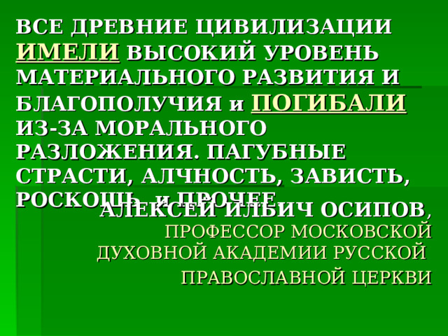 ВСЕ ДРЕВНИЕ ЦИВИЛИЗАЦИИ ИМЕЛИ  ВЫСОКИЙ УРОВЕНЬ МАТЕРИАЛЬНОГО РАЗВИТИЯ И БЛАГОПОЛУЧИЯ и ПОГИБАЛИ ИЗ-ЗА МОРАЛЬНОГО РАЗЛОЖЕНИЯ. ПАГУБНЫЕ СТРАСТИ, АЛЧНОСТЬ, ЗАВИСТЬ, РОСКОШЬ и ПРОЧЕЕ. АЛЕКСЕЙ ИЛЬИЧ ОСИПОВ , ПРОФЕССОР МОСКОВСКОЙ ДУХОВНОЙ АКАДЕМИИ РУССКОЙ ПРАВОСЛАВНОЙ ЦЕРКВИ 
