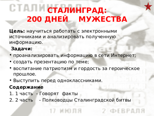 СТАЛИНГРАД:  200 ДНЕЙ МУЖЕСТВА Цель: научиться работать с электронными источниками и анализировать полученную информацию.  Задачи: проанализировать информацию в сети Интернет; создать презентацию по теме; воспитание патриотизм и гордость за героическое прошлое. Выступить перед одноклассниками. Содержание 1 часть - Говорят факты 2 часть - Полководцы Сталинградской битвы    