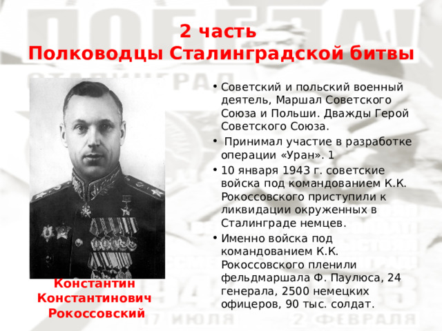 2 часть  Полководцы Сталинградской битвы Советский и польский военный деятель, Маршал Советского Союза и Польши. Дважды Герой Советского Союза.  Принимал участие в разработке операции «Уран». 1 10 января 1943 г. советские войска под командованием К.К. Рокоссовского приступили к ликвидации окруженных в Сталинграде немцев. Именно войска под командованием К.К. Рокоссовского пленили фельдмаршала Ф. Паулюса, 24 генерала, 2500 немецких офицеров, 90 тыс. солдат. Константин Константинович  Рокоссовский 