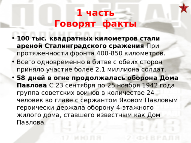 1 часть  Говорят факты 100 тыс. квадратных километров стали ареной Сталинградского сражения При протяженности фронта 400-850 километров. Всего одновременно в битве с обеих сторон приняло участие более 2,1 миллиона солдат. 58 дней в огне продолжалась оборона Дома Павлова С 23 сентября по 25 ноября 1942 года группа советских воинов в количестве 24 человек во главе с сержантом Яковом Павловым героически держала оборону 4-этажного жилого дома, ставшего известным как Дом Павлова. 