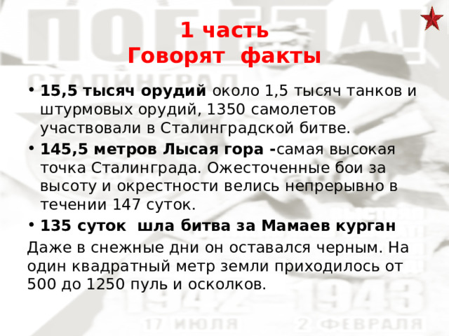 1 часть  Говорят факты 15,5 тысяч орудий около 1,5 тысяч танков и штурмовых орудий, 1350 самолетов участвовали в Сталинградской битве. 145,5 метров Лысая гора - самая высокая точка Сталинграда. Ожесточенные бои за высоту и окрестности велись непрерывно в течении 147 суток. 135 суток шла битва за Мамаев курган Даже в снежные дни он оставался черным. На один квадратный метр земли приходилось от 500 до 1250 пуль и осколков. 