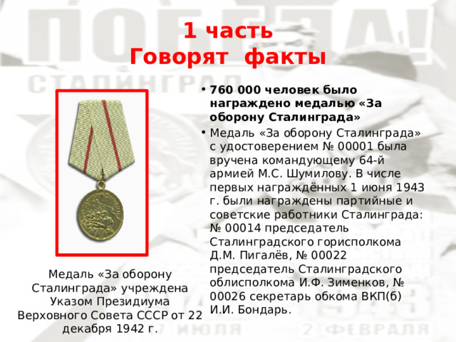 1 часть  Говорят факты 760 000 человек было награждено медалью «За оборону Сталинграда» Медаль «За оборону Сталинграда» с удостоверением № 00001 была вручена командующему 64-й армией М.С. Шумилову. В числе первых награждённых 1 июня 1943 г. были награждены партийные и советские работники Сталинграда: № 00014 председатель Сталинградского горисполкома Д.М. Пигалёв, № 00022 председатель Сталинградского облисполкома И.Ф. Зименков, № 00026 секретарь обкома ВКП(б) И.И. Бондарь. Медаль «За оборону Сталинграда» учреждена Указом Президиума Верховного Совета СССР от 22 декабря 1942 г. 
