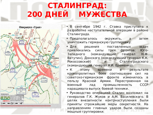 СТАЛИНГРАД:  200 ДНЕЙ МУЖЕСТВА В сентябре 1942 г. Ставка приступила к разработке наступательной операции в районе Сталинграда. Предполагалось окружить, а затем уничтожить германскую группировку. Для решения поставленных задач привлекались силы трех фронтов: Юго-Западного (командующий генерал Н.Ф. Ватутин), Донского (командующий генерал К.К. Рокоссовский) и Сталинградского (командующий генерал А.И. Еременко). К этому времени в результате кровопролитных боев соотношение сил на советско-германском фронте изменилось в пользу Красной Армии. Перестроенная на военный лад промышленность СССР наращивала выпуск боевой техники. Руководство операцией Сталин возложил на генералов Г.К. Жуков и А.М. Василевского. В целях внезапности контрнаступления были приняты строжайшие меры секретности. На направлениях главных ударов были созданы мощные группировки. 