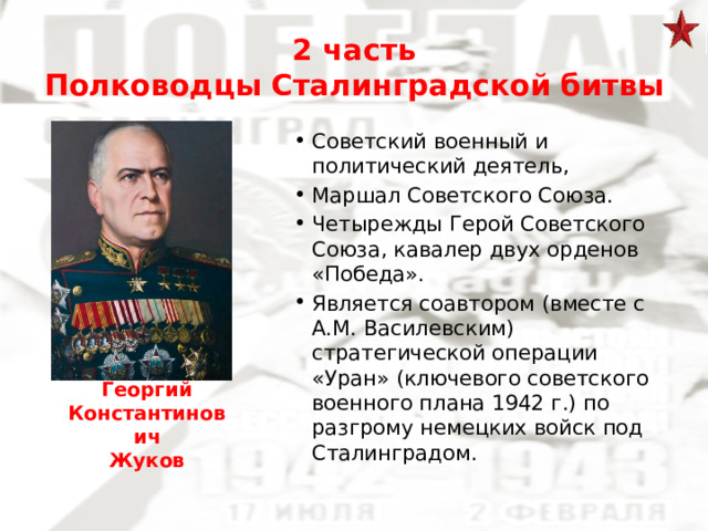 2 часть  Полководцы Сталинградской битвы Советский военный и политический деятель, Маршал Советского Союза. Четырежды Герой Советского Союза, кавалер двух орденов «Победа». Является соавтором (вместе с А.М. Василевским) стратегической операции «Уран» (ключевого советского военного плана 1942 г.) по разгрому немецких войск под Сталинградом. Георгий Константинович Жуков 