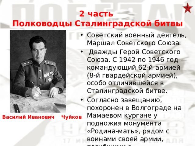 2 часть  Полководцы Сталинградской битвы Советский военный деятель, Маршал Советского Союза.  Дважды Герой Советского Союза. С 1942 по 1946 год — командующий 62-й армией (8-й гвардейской армией), особо отличившейся в Сталинградской битве. Согласно завещанию, похоронен в Волгограде на Мамаевом кургане у подножия монумента «Родина-мать», рядом с воинами своей армии, погибшими в Сталинградской битве Василий Иванович Чуйков 