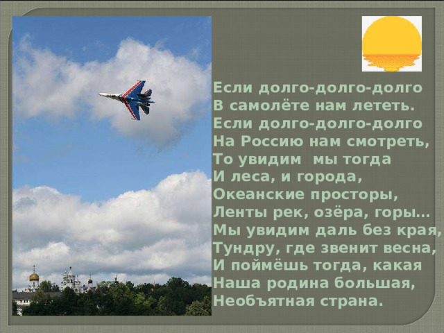 Если долго-долго-долго В самолёте нам лететь. Если долго-долго-долго На Россию нам смотреть, То увидим мы тогда И леса, и города, Океанские просторы, Ленты рек, озёра, горы… Мы увидим даль без края, Тундру, где звенит весна, И поймёшь тогда, какая Наша родина большая, Необъятная страна. 