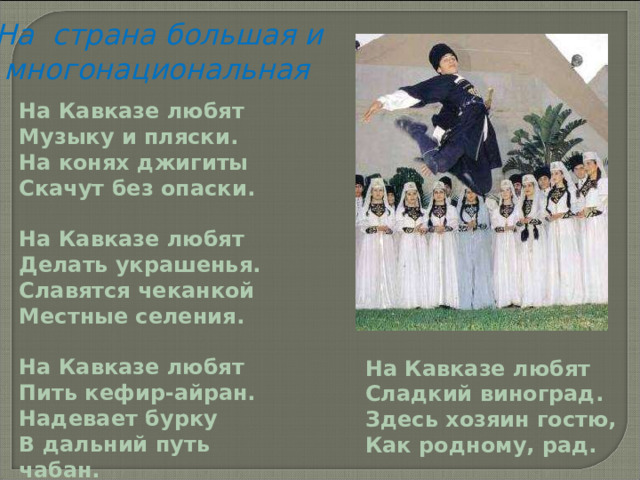 На страна большая и  многонациональная На Кавказе любят Музыку и пляски. На конях джигиты Скачут без опаски. На Кавказе любят Делать украшенья. Славятся чеканкой Местные селения. На Кавказе любят Пить кефир-айран. Надевает бурку В дальний путь чабан. На Кавказе любят Сладкий виноград. Здесь хозяин гостю, Как родному, рад. 