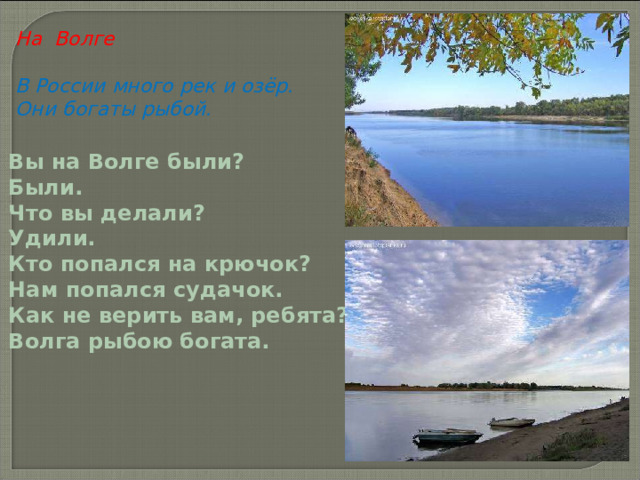 На Волге  В России много рек и озёр. Они богаты рыбой.  Вы на Волге были?  Были.  Что вы делали?  Удили.  Кто попался на крючок?  Нам попался судачок.  Как не верить вам, ребята?  Волга рыбою богата.  