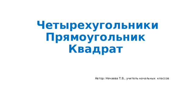 Четырехугольники  Прямоугольник  Квадрат Автор: Нечаева Т.В., учитель начальных классов 