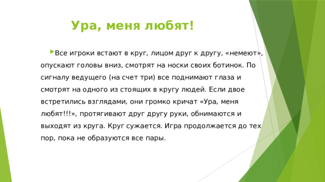 Ура, меня любят!   Все игроки встают в круг, лицом друг к другу, «немеют», опускают головы вниз, смотрят на носки своих ботинок. По сигналу ведущего (на счет три) все поднимают глаза и смотрят на одного из стоящих в кругу людей. Если двое встретились взглядами, они громко кричат «Ура, меня любят!!!», протягивают друг другу руки, обнимаются и выходят из круга. Круг сужается. Игра продолжается до тех пор, пока не образуются все пары. 