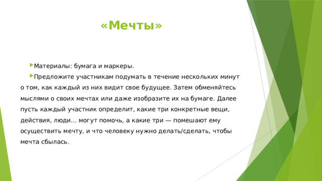 «Мечты»   Материалы: бумага и маркеры. Предложите участникам подумать в течение нескольких минут о том, как каждый из них видит свое будущее. Затем обменяйтесь мыслями о своих мечтах или даже изобразите их на бумаге. Далее пусть каждый участник определит, какие три конкретные вещи, действия, люди… могут помочь, а какие три — помешают ему осуществить мечту, и что человеку нужно делать/сделать, чтобы мечта сбылась. 