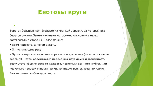 Енотовы круги  Берется большой круг (кольцо) из крепкой веревки, за который все берутся руками. Затем начинают осторожно отклоняясь назад растягивать в стороны. Далее можно:  • Всем присесть, а потом встать.  • Отпустить одну руку.  • Пустить вертикальную или горизонтальную волну (то есть покачать веревку). Потом обсуждается поддержка друг друга и зависимость результата общего дела от каждого, поскольку если кто-нибудь или несколько человек отпустят руки, то упадут все, включая их самих. Важно помнить об аккуратности. 