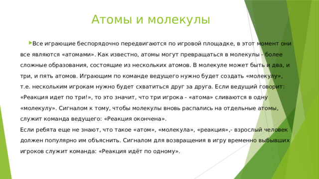 Атомы и молекулы   Все играющие беспорядочно передвигаются по игровой площадке, в этот момент они все являются «атомами». Как известно, атомы могут превращаться в молекулы - более сложные образования, состоящие из нескольких атомов. В молекуле может быть и два, и три, и пять атомов. Играющим по команде ведущего нужно будет создать «молекулу», т.е. нескольким игрокам нужно будет схватиться друг за друга. Если ведущий говорит: «Реакция идет по три!», то это значит, что три игрока - «атома» сливаются в одну «молекулу». Сигналом к тому, чтобы молекулы вновь распались на отдельные атомы, служит команда ведущего: «Реакция окончена».  Если ребята еще не знают, что такое «атом», «молекула», «реакция»,- взрослый человек должен популярно им объяснить. Сигналом для возвращения в игру временно выбывших игроков служит команда: «Реакция идёт по одному». 