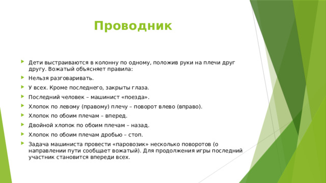 Проводник   Дети выстраиваются в колонну по одному, положив руки на плечи друг другу. Вожатый объясняет правила: Нельзя разговаривать. У всех. Кроме последнего, закрыты глаза. Последний человек – машинист «поезда». Хлопок по левому (правому) плечу – поворот влево (вправо). Хлопок по обоим плечам – вперед. Двойной хлопок по обоим плечам – назад. Хлопок по обоим плечам дробью – стоп. Задача машиниста провести «паровозик» несколько поворотов (о направлении пути сообщает вожатый). Для продолжения игры последний участник становится впереди всех. 