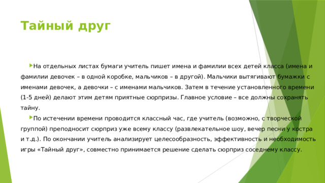 Тайный друг   На отдельных листах бумаги учитель пишет имена и фамилии всех детей класса (имена и фамилии девочек – в одной коробке, мальчиков – в другой). Мальчики вытягивают бумажки с именами девочек, а девочки – с именами мальчиков. Затем в течение установленного времени (1-5 дней) делают этим детям приятные сюрпризы. Главное условие – все должны сохранять тайну. По истечении времени проводится классный час, где учитель (возможно, с творческой группой) преподносит сюрприз уже всему классу (развлекательное шоу, вечер песни у костра и т.д.). По окончании учитель анализирует целесообразность, эффективность и необходимость игры «Тайный друг», совместно принимается решение сделать сюрприз соседнему классу. 