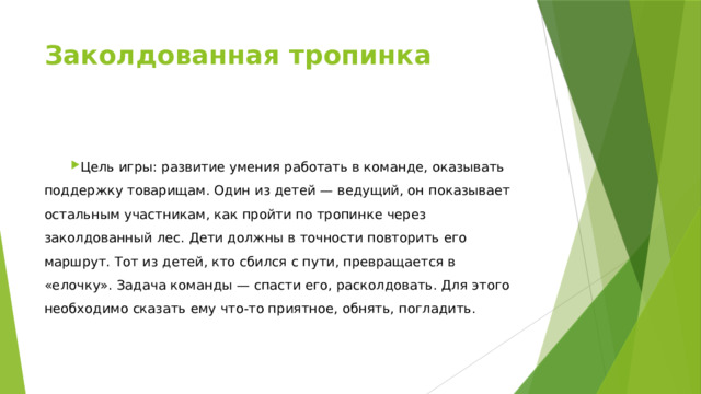 Заколдованная тропинка                                                                                      Цель игры: развитие умения работать в команде, оказывать поддержку товарищам. Один из детей — ведущий, он показывает остальным участникам, как пройти по тропинке через заколдованный лес. Дети должны в точности повторить его маршрут. Тот из детей, кто сбился с пути, превращается в «елочку». Задача команды — спасти его, расколдовать. Для этого необходимо сказать ему что-то приятное, обнять, погладить. 