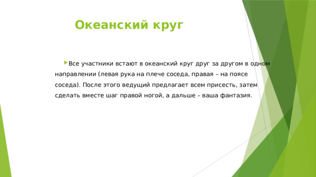 Океанский круг   Все участники встают в океанский круг друг за другом в одном направлении (левая рука на плече соседа, правая – на поясе соседа). После этого ведущий предлагает всем присесть, затем сделать вместе шаг правой ногой, а дальше – ваша фантазия. 